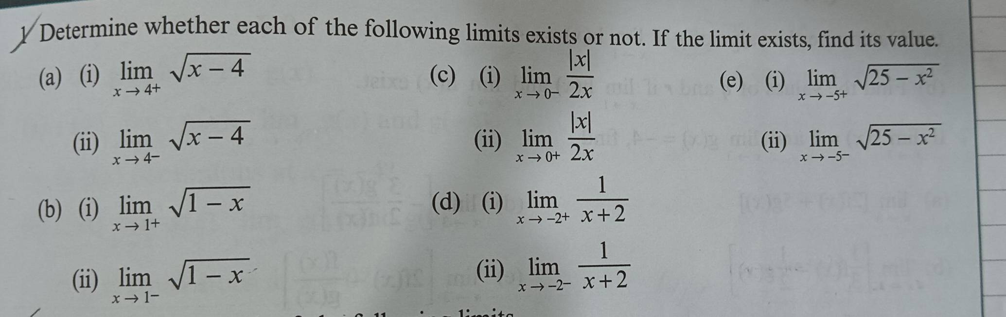 Determine whether each of the following limits exists or not. If the limit exists, find its value. 
(a) (i) limlimits _xto 4^+sqrt(x-4) (c) (i) limlimits _xto 0^- |x|/2x 
(e) (i) limlimits _xto -5^+sqrt(25-x^2)
(ii) limlimits _xto 4^-sqrt(x-4) (ii) limlimits _xto 0^+ |x|/2x  (ii) limlimits _xto -5^-sqrt(25-x^2)
(b) (i) limlimits _xto 1^+sqrt(1-x)
(d) (i) limlimits _xto -2^+ 1/x+2 
(ii) limlimits _xto 1^-sqrt(1-x)
(ii) limlimits _xto -2^- 1/x+2 