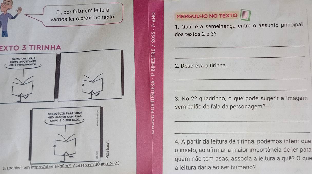 por falar em leitura, 
vamos ler o próximo texto. MERGULHO NO TEXTO 
1. Qual é a semelhança entre o assunto principal 
dos textos 2 e 3? 
EχTO 3 TIRΙNHA 
_ 
_ 
2. Descreva a tirinha. 
_ 
_ 
3. No 2° quadrinho, o que pode sugerir a imagem 
sem balão de fala da personagem? 
_ 
_ 
4. A partir da leitura da tirinha, podemos inferir que 
o inseto, ao afirmar a maior importância de ler para 
quem não tem asas, associa a leitura a quê? O que 
Disponível em https://abre.ai/gEmZ. Acesso em 30 ago. 2023. a leitura daria ao ser humano?