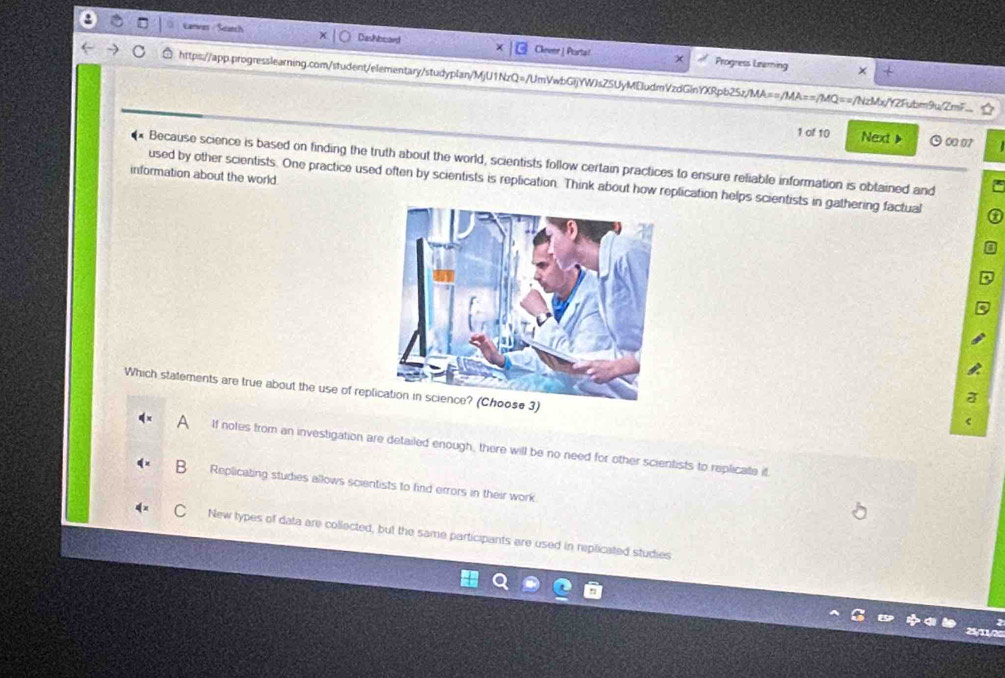 Carves / Seatch Dashboard Ckever_ Purta!
x Progress Lraming
https://app.progresslearning.com/student/elementary/studyplan/MjU1NzQ=/UmVwbGIjYWJsZSUyMEludmVzdGlnYXRpb25z/MA==/MA==/MQ==/NzMx/YZFubm9u/ZmF__
1 of 10 Next > O ∞ 07
* Because science is based on finding the truth about the world, scientists follow certain practices to ensure reliable information is obtained and
information about the world
used by other scientists. One practice used often by scientists is replication. Think about how replication helps scientists in gathering factual
Which statements are true about the use of replication in science? (Choose 3)
If notes from an investigation are detailed enough, there will be no need for other scientists to replicate it
Replicating studies allows scientists to find errors in their work
New types of data are collected, but the same participants are used in replicated studies