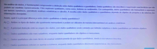 Na anválise de dados, é fundamental compreender a distinção entre dados qualitativos e quantitativos. Dados qualitativos são descritivos e expressam características que aífie
podem ser medidas numericamente. Eles exploram qualidades, como cores, texturas ou sentimentos. Em contrapartida, dados quantitativos são iensurtíveis e expressos
em fermos numéricos, permitindo análises estatísticas e cálculos. A escolha entre dados qualitativos e quantitativos depende do objetivo da pesquisa e da natureza das
informações desejadas
Assim, qual é a principal diferença entre dados qualitativos e dados quantitativos?
A) Ambos os tipos de dados são igualmente mensuráveis e podem ser ufilizados de maneira intercambiável em análises estatísticas
B) A principal distinção está na origem dos dados, com dados qualitativos sendo coletados por métodos subjetivos e dados quantitativos por métodos objetivos.
C) Dados qualitativos são mais subjetivos, enquanto dados quantitativos são objetivos e mensunívers
D1 Dados qualitativos são mais fáceis de analisar estatisticamente do que dados quantitativos, devido à sua natureza descritiva.
E Dados qualitativos referem-se apenas a números, enquanto dados quantitativos descrevem características níão mensunáveis