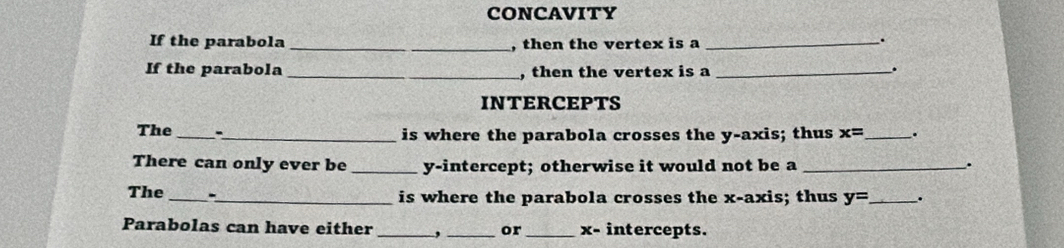 CONCAVITY 
If the parabola _, then the vertex is a_ 
. 
If the parabola_ , then the vertex is a_ 
. 
INTERCEPTS 
The _-_ is where the parabola crosses the y-axis; thus x= _ . 
There can only ever be _y-intercept; otherwise it would not be a_ 
. 
The _- 
_is where the parabola crosses the x-axis; thus y= _ . 
Parabolas can have either _, _or _ x - intercepts.