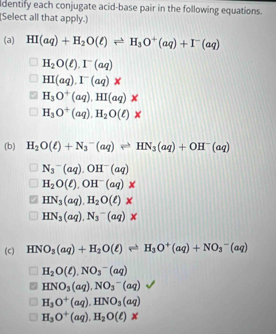 identify each conjugate acid-base pair in the following equations.
(Select all that apply.)
(a) HI(aq)+H_2O(ell )leftharpoons H_3O^+(aq)+I^-(aq)
H_2O(ell ), I^-(aq)
HI(aq), I^-(aq)
H_3O^+(aq), HI(aq)
H_3O^+(aq), H_2O(ell )*
(b) H_2O(ell )+N_3^(-(aq)leftharpoons HN_3)(aq)+OH^-(aq)
N_3^(-(aq), OH^-)(aq)
H_2O(ell ), OH^-(aq)
HN_3(aq), H_2O(ell )*
HN_3(aq), N_3^(-(aq) * 
(C) HNO_3)(aq)+H_2O(ell )leftharpoons H_3O^+(aq)+NO_3^(-(aq)
H_2)O(ell ), NO_3^(-(aq)
HNO_3)(aq), NO_3^(-(aq)
H_3)O^+(aq), HNO_3(aq)
H_3O^+(aq), H_2O(ell )*