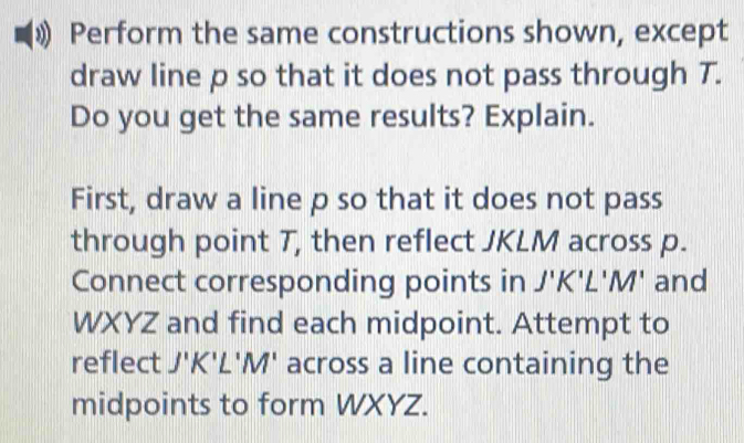 Perform the same constructions shown, except 
draw line p so that it does not pass through T. 
Do you get the same results? Explain. 
First, draw a line p so that it does not pass 
through point T, then reflect JKLM across p. 
Connect corresponding points in J'K'L'M' and
WXYZ and find each midpoint. Attempt to 
reflect J'K'L'M' across a line containing the 
midpoints to form WXYZ.