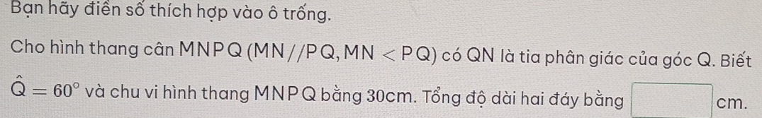 Bạn hãy điền số thích hợp vào ô trống. 
Cho hình thang cân MNPQ (MN//PQ, MN có QN là tia phân giác của góc Q. Biết
hat Q=60° và chu vi hình thang MNPQ bằng 30cm. Tổng độ dài hai đáy bằng
cm.
