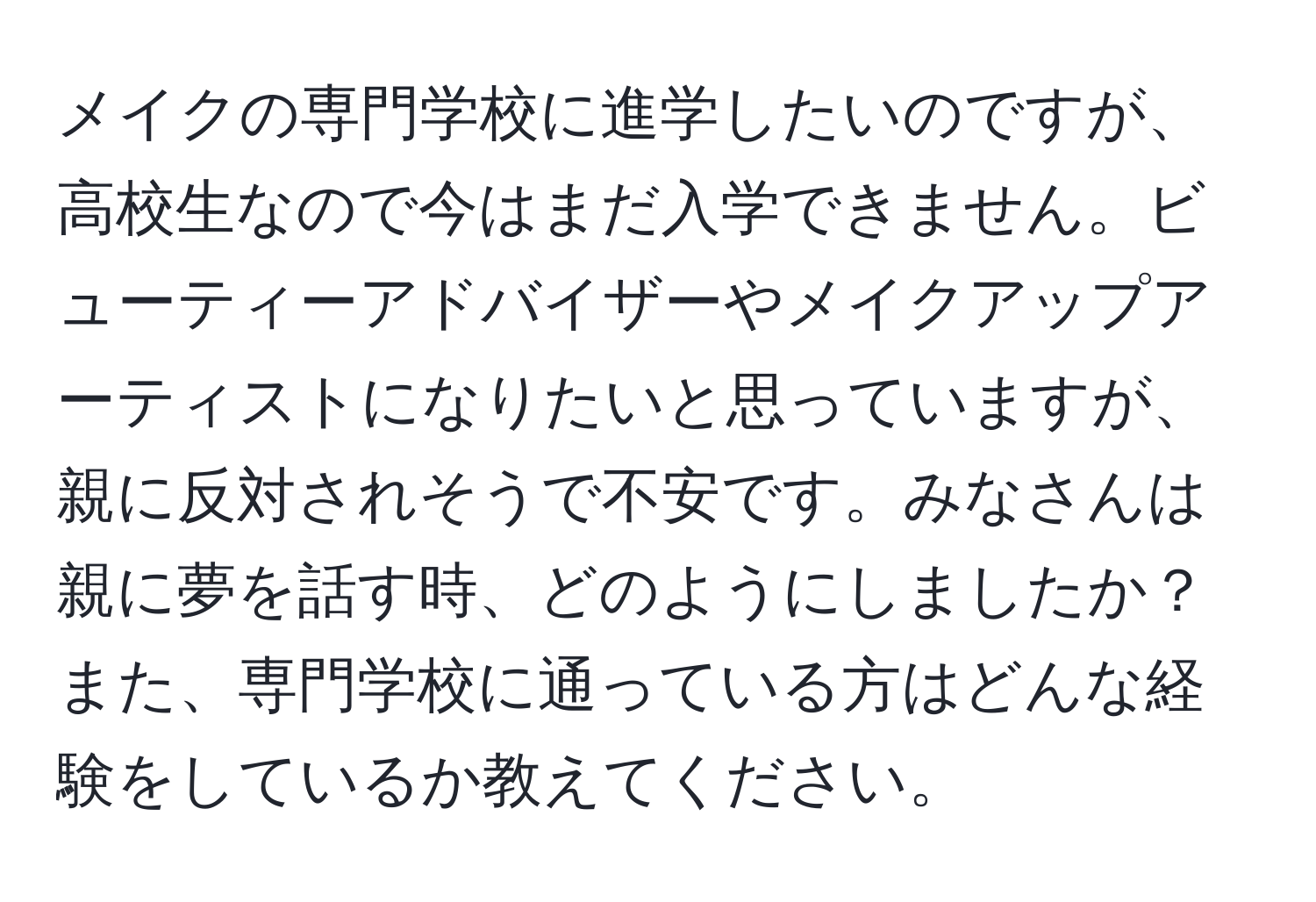 メイクの専門学校に進学したいのですが、高校生なので今はまだ入学できません。ビューティーアドバイザーやメイクアップアーティストになりたいと思っていますが、親に反対されそうで不安です。みなさんは親に夢を話す時、どのようにしましたか？また、専門学校に通っている方はどんな経験をしているか教えてください。