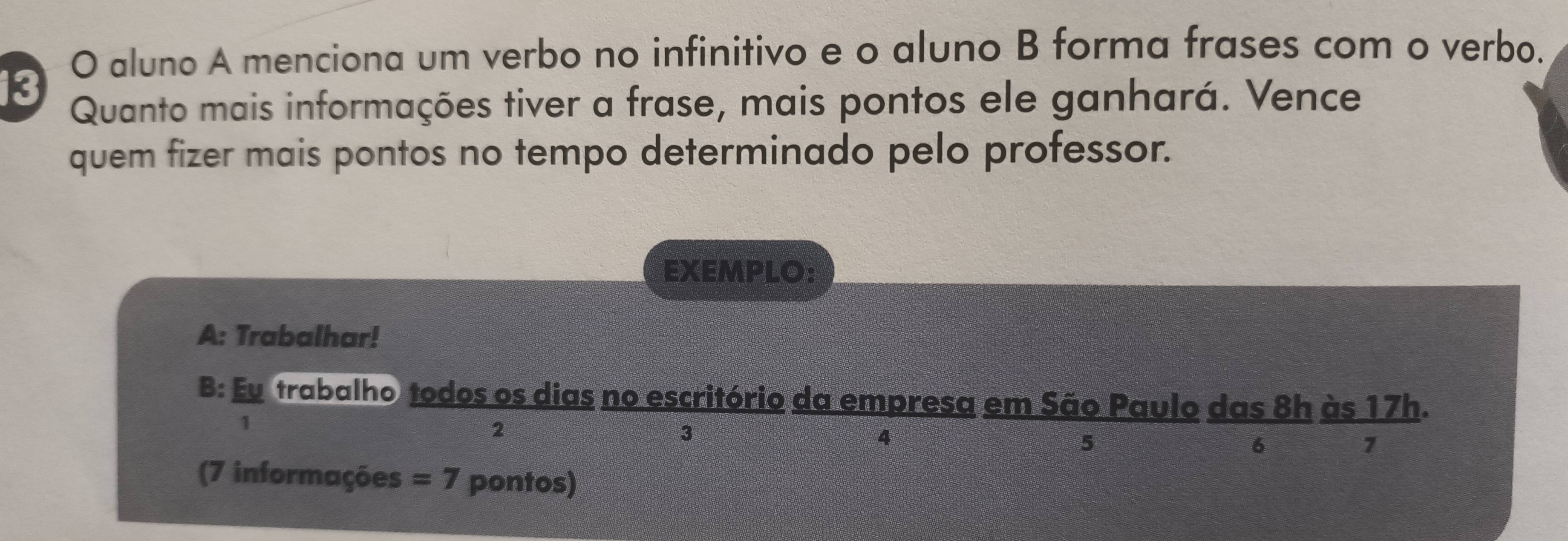 aluno A menciona um verbo no infinitivo e o aluno B forma frases com o verbo. 
13 
Quanto mais informações tiver a frase, mais pontos ele ganhará. Vence 
quem fizer mais pontos no tempo determinado pelo professor. 
EXEMPLO: 
A: Trabalhar! 
B: Eu trabalho todos os dias no escritório da empresa em São Paulo das 8h às 17h. 
1 
2 
3 
4 
5 
6 
1 
(7 informações =7 pontos)