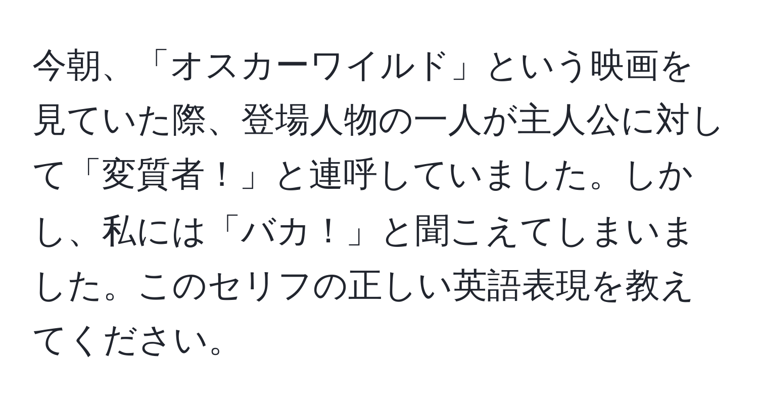 今朝、「オスカーワイルド」という映画を見ていた際、登場人物の一人が主人公に対して「変質者！」と連呼していました。しかし、私には「バカ！」と聞こえてしまいました。このセリフの正しい英語表現を教えてください。