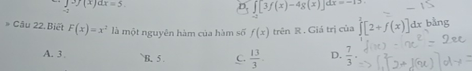 ∈tlimits 3f(x)dx=5.
D. ∈t [3f(x)-4g(x)]dx=-13.
-2
Câu 22.Biết F(x)=x^2 là một nguyên hàm của hàm số f(x) trên R . Giá trị của ∈tlimits^2[2+f(x)]dx bằng
A. 3. B. 5.
D.
C.  13/3 .  7/3 .