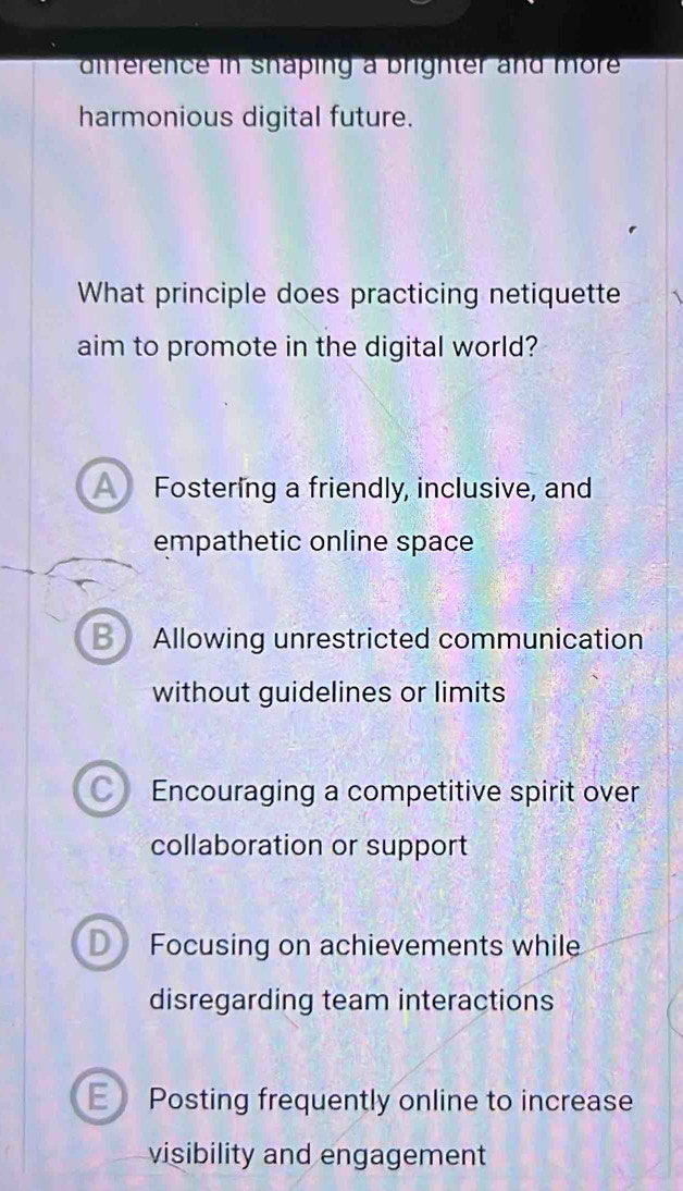 difference in shaping a brighter and more 
harmonious digital future.
What principle does practicing netiquette
aim to promote in the digital world?
A Fostering a friendly, inclusive, and
empathetic online space
B Allowing unrestricted communication
without guidelines or limits
C) Encouraging a competitive spirit over
collaboration or support
D Focusing on achievements while
disregarding team interactions
E Posting frequently online to increase
visibility and engagement