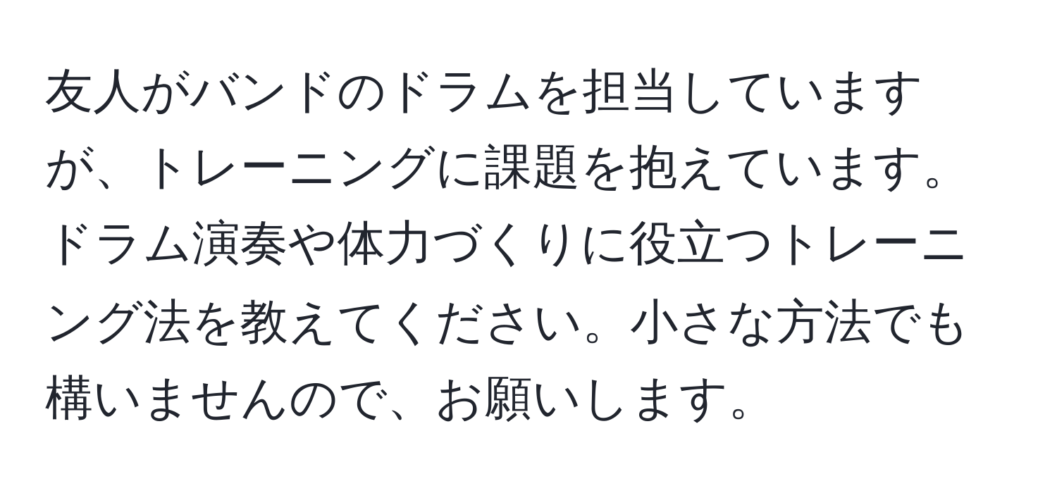 友人がバンドのドラムを担当していますが、トレーニングに課題を抱えています。ドラム演奏や体力づくりに役立つトレーニング法を教えてください。小さな方法でも構いませんので、お願いします。