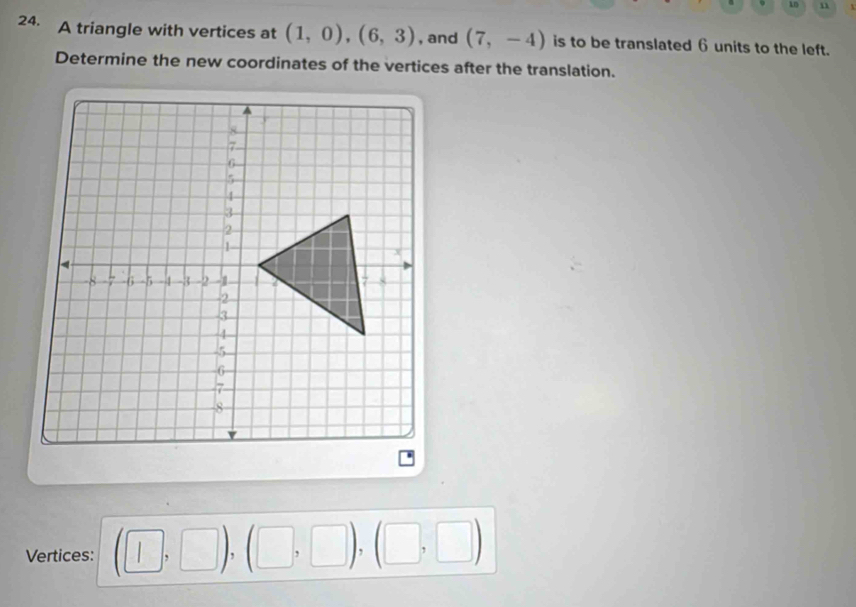 15 1 
24. A triangle with vertices at (1,0), (6,3) , and (7,-4) is to be translated 6 units to the left. 
Determine the new coordinates of the vertices after the translation. 
Vertices: (□ ,□ ),(□ ,□ ),(□ ,□ )