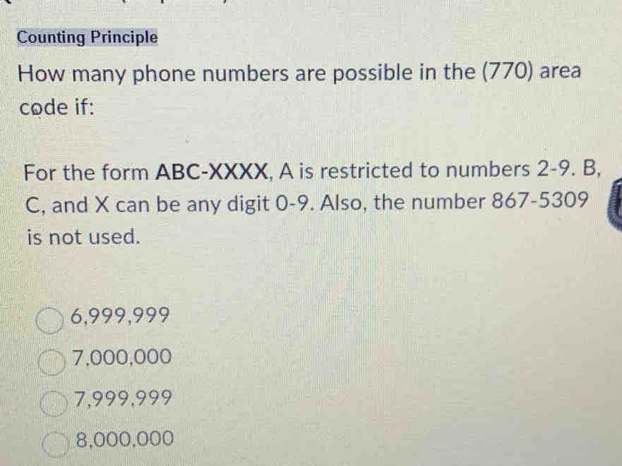 Counting Principle
How many phone numbers are possible in the (770) area
code if:
For the form ABC-XXXX, A is restricted to numbers 2-9. B,
C, and X can be any digit 0-9. Also, the number 867-5309
is not used.
6,999,999
7,000,000
7,999,999
8,000,000