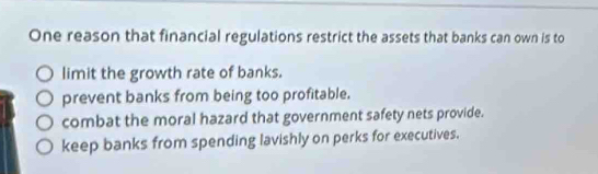 One reason that financial regulations restrict the assets that banks can own is to
limit the growth rate of banks.
prevent banks from being too profitable.
combat the moral hazard that government safety nets provide.
keep banks from spending lavishly on perks for executives.