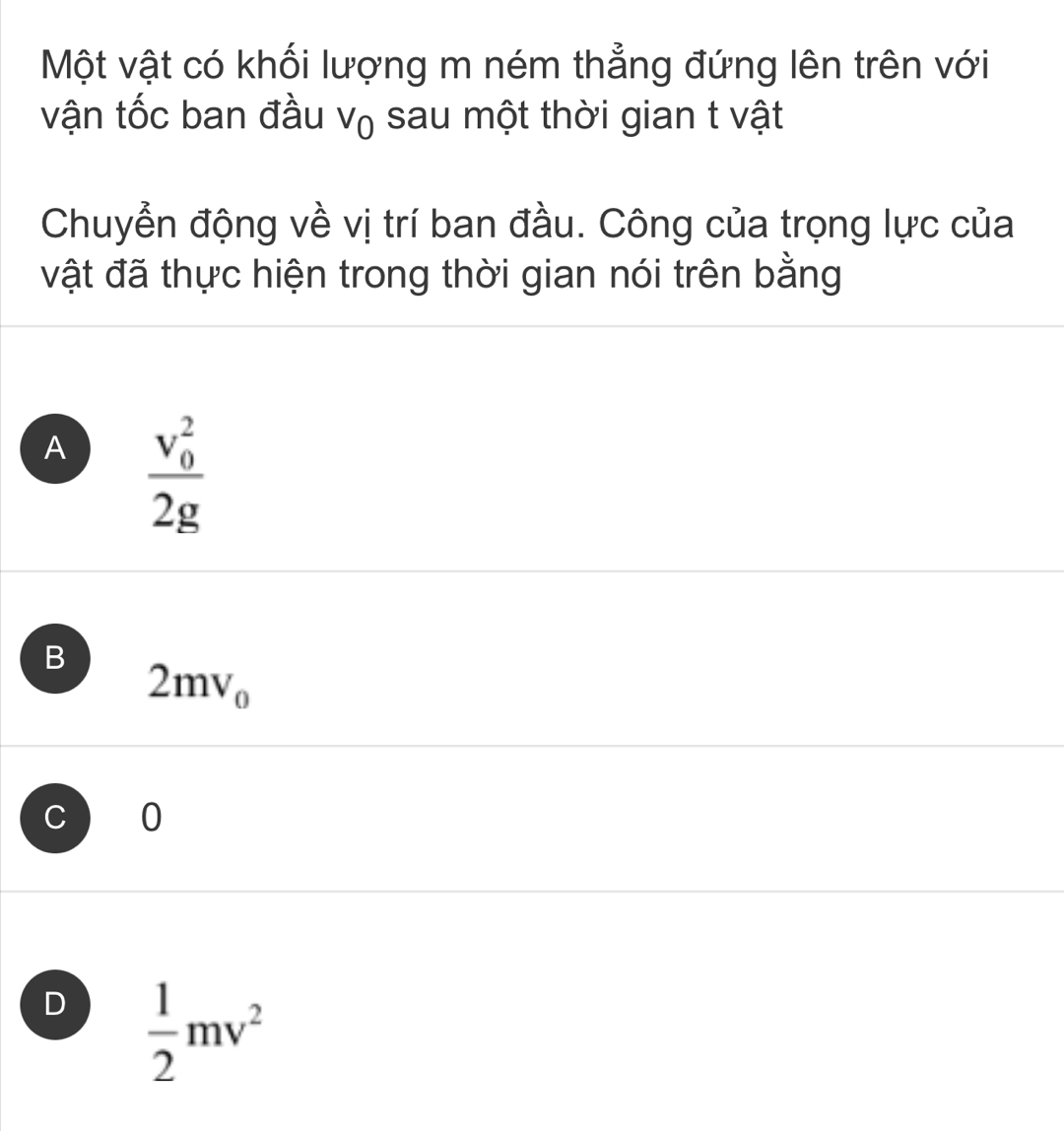 Một vật có khối lượng m ném thẳng đứng lên trên với
vận tốc ban đầu V_0 sau một thời gian t vật
Chuyển động về vị trí ban đầu. Công của trọng lực của
vật đã thực hiện trong thời gian nói trên bằng
A frac (v_0)^22g
B
2mv_0
C 0
D  1/2 mv^2