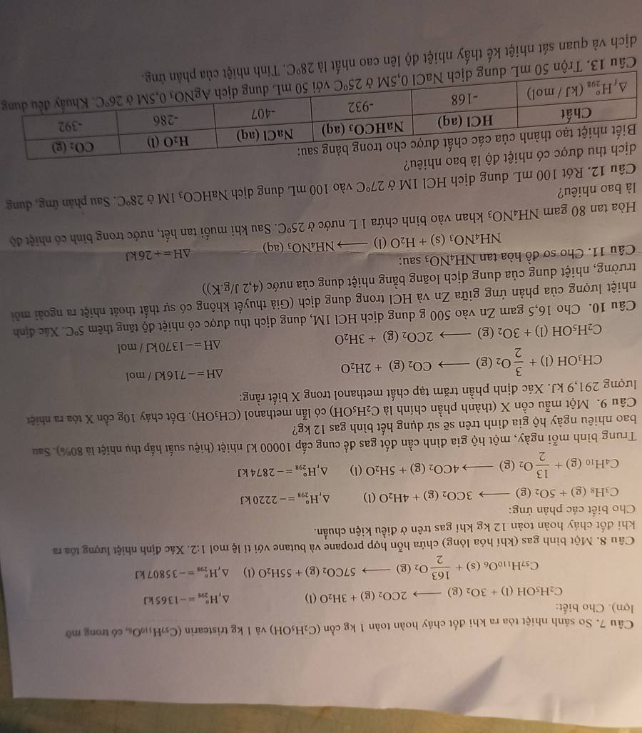 So sánh nhiệt tỏa ra khi đốt cháy hoàn toàn 1 kg cồn (C_2H_5OH)va l kg tristearin (C_57H_110O_6, có trong mỡ
lợn). Cho biết:
C_2H_5OH(l)+3O_2(g)to 2CO_2(g)+3H_2O (
4 H_(298)°=-1365kJ
C_57H_110O_6(s)+ 163/2 O_2(g)to 57CO_2(g)+55H_2O 1) △ _rH_(298)°=-35807kJ
Câu 8. Một bình gas (khí hóa lỏng) chứa hỗn hợp propane và butane với tỉ lệ mol 1:2. Xác định nhiệt lượng tốa ra
khi đốt cháy hoàn toàn 12 kg khí gas trên ở điều kiện chuẩn.
Cho biết các phản ứng:
C_3H_8(g)+5O_2(g)to 3CO_2(g)+4H_2O(l) ^ H_(298)°=-2220kJ
C_4H_10(g)+ 13/2 O_2(g)to 4CO_2(g)+5H_2O(l) ^ _r^((circ)H_(298)°=-2874kJ
Trung bình mỗi ngày, một hộ gia đình cần đốt gas để cung cấp 10000 kJ nhiệt (hiệu suất hấp thụ nhiệt là 80%). Sau
bao nhiêu ngày hộ gia đình trên sẽ sử dụng hết bình gas 12 kg?
Câu 9. Một mẫu cồn X (thành phần chính là C_2)H_5OH) có lẫn methanol (CH_3OH). Đốt cháy log conX tóa ra nhiệt
lượng 291,9 kJ. Xác định phần trăm tạp chất methanol trong X biết rằng:
CH_3OH(l)+ 3/2 O_2(g)to CO_2(g)+2H_2O
△ H=-716kJ/mol
C_2H_5OH(l)+3O_2(g)to 2CO_2(g)+3H_2O
△ H=-1370kJ/mol
Câu 10. Cho 16,5 gam Zn vào 500 g dung dịch HCl 1M, dung dịch thu được có nhiệt độ tăng thêm 5°C Xác định
nhiệt lượng của phản ứng giữa Zn và HCl trong dung dịch (Giả thuyết không có sự thất thoát nhiệt ra ngoài môi
trường, nhiệt dung của dung dịch loãng bằng nhiệt dung của nước (4,2J/g.K))
Câu 11. Cho sơ đồ hòa tan NH_4NO_3 sau:
NH_4NO_3(s)+H_2O(l)to NH_4NO_3(aq) △ H=+26kJ
Hòa tan 80 gam NH_4NO_3 khan vào bình chứa 1 L nước ở 25°C C. Sau khi muối tan hết, nước trong bình có nhiệt độ
là bao nhiêu?  Mở 28°C. Sau phản ứng, dung
Câu 12. Rót 100 mL dung dịch HCl 1M ở 27°C vào 100 mL dung dịch Na HCO_3
o nhiêu?
Câu 13. Trộn 50 mL dung dịg
dịch và quan sát nhiệt kế thấy nhiệt độ lên cao nhất là 28°C. Tính nhiệt của p