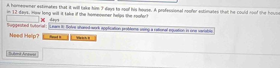 A homeowner estimates that it will take him 7 days to roof his house. A professional roofer estimates that he could roof the house 
in 12 days. How long will it take if the homeowner helps the roofer?
days
Suggested tutorial: Leam It: Solve shared-work application problems using a rational equation in one variable. 
Need Help? Read It Watch It 
Submit Answer