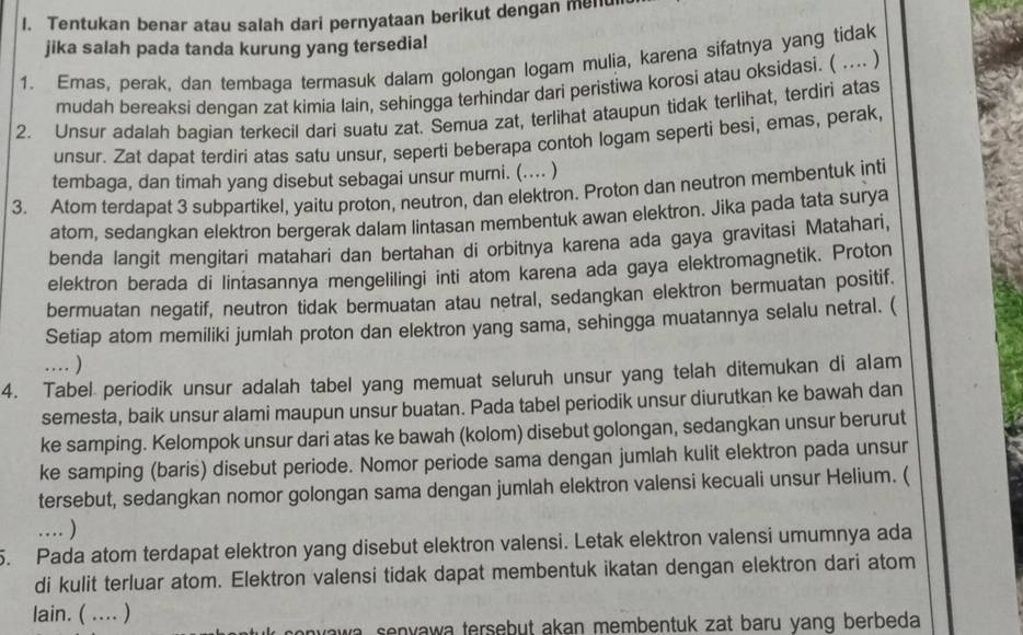 Tentukan benar atau salah dari pernyataan berikut dengan menui
jika salah pada tanda kurung yang tersedia!
1. Emas, perak, dan tembaga termasuk dalam golongan logam mulia, karena sifatnya yang tidak
mudah bereaksi dengan zat kimia lain, sehingga terhindar dari peristiwa korosi atau oksidasi. ( .... )
2. Unsur adalah bagian terkecil dari suatu zat. Semua zat, terlihat ataupun tidak terlihat, terdiri atas
unsur. Zat dapat terdiri atas satu unsur, seperti beberapa contoh logam seperti besi, emas, perak,
tembaga, dan timah yang disebut sebagai unsur murni. (.... )
3. Atorn terdapat 3 subpartikel, yaitu proton, neutron, dan elektron. Proton dan neutron membentuk inti
atom, sedangkan elektron bergerak dalam lintasan membentuk awan elektron. Jika pada tata surya
benda langit mengitari matahari dan bertahan di orbitnya karena ada gaya gravitasi Matahari,
elektron berada di lintasannya mengelilingi inti atom karena ada gaya elektromagnetik. Proton
bermuatan negatif, neutron tidak bermuatan atau netral, sedangkan elektron bermuatan positif.
Setiap atom memiliki jumlah proton dan elektron yang sama, sehingga muatannya selalu netral. (
.. )
4. Tabel periodik unsur adalah tabel yang memuat seluruh unsur yang telah ditemukan di alam
semesta, baik unsur alami maupun unsur buatan. Pada tabel periodik unsur diurutkan ke bawah dan
ke samping. Kelompok unsur dari atas ke bawah (kolom) disebut golongan, sedangkan unsur berurut
ke samping (baris) disebut periode. Nomor periode sama dengan jumlah kulit elektron pada unsur
tersebut, sedangkan nomor golongan sama dengan jumlah elektron valensi kecuali unsur Helium. (
… )
5. Pada atom terdapat elektron yang disebut elektron valensi. Letak elektron valensi umumnya ada
di kulit terluar atom. Elektron valensi tidak dapat membentuk ikatan dengan elektron dari atom
lain. ( .... )
anvawa senvawa tersebut akan membentuk zat baru vanq berbeda