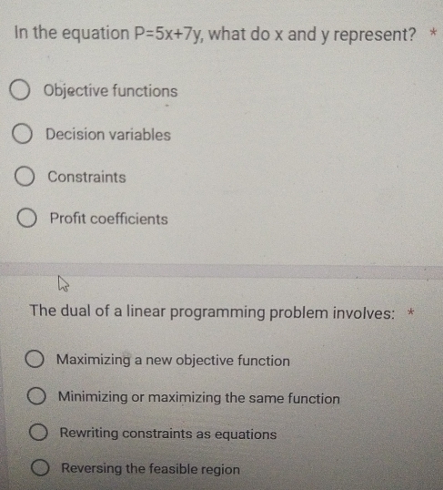 In the equation P=5x+7y , what do x and y represent? *
Objective functions
Decision variables
Constraints
Profit coefficients
The dual of a linear programming problem involves: *
Maximizing a new objective function
Minimizing or maximizing the same function
Rewriting constraints as equations
Reversing the feasible region