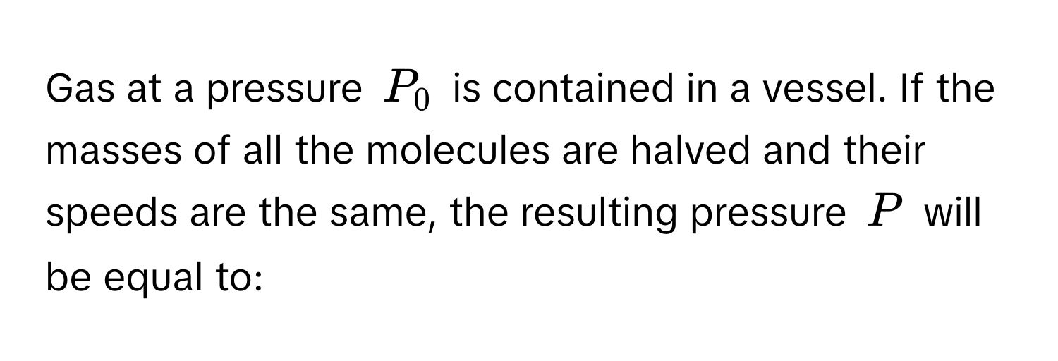 Gas at a pressure $P_0$ is contained in a vessel. If the masses of all the molecules are halved and their speeds are the same, the resulting pressure $P$ will be equal to: