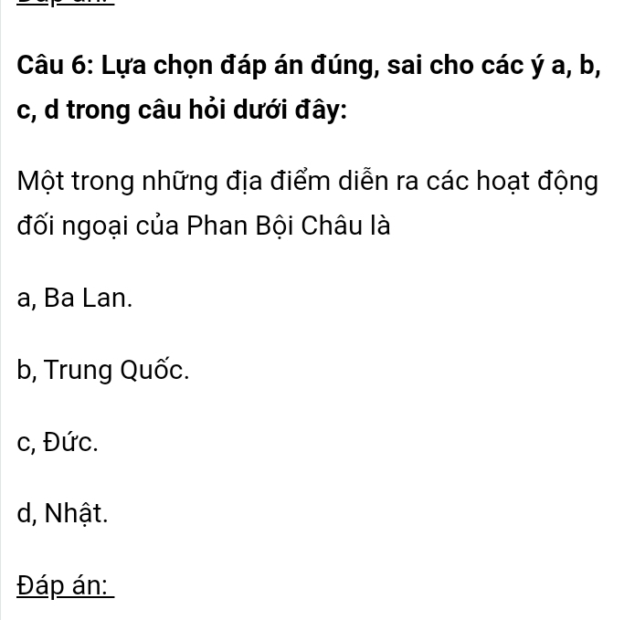 Lựa chọn đáp án đúng, sai cho các ý a, b,
c, d trong câu hỏi dưới đây:
Một trong những địa điểm diễn ra các hoạt động
đối ngoại của Phan Bội Châu là
a, Ba Lan.
b, Trung Quốc.
c, Đức.
d, Nhật.
Đáp án: