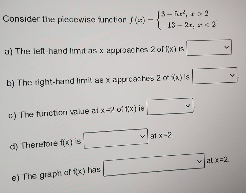 Consider the piecewise function f(x)=beginarrayl 3-5x^2,x>2 -13-2x,x<2endarray.. 
a) The left-hand limit as x approaches 2 of f(x) is x approaches 2 of f(x) is vee . 
c) The function value at x=2 of f(x) is vee . 
d) Therefore f(x) is at x=2. 
e) The graph of f(x) has □ vee  at x=2.