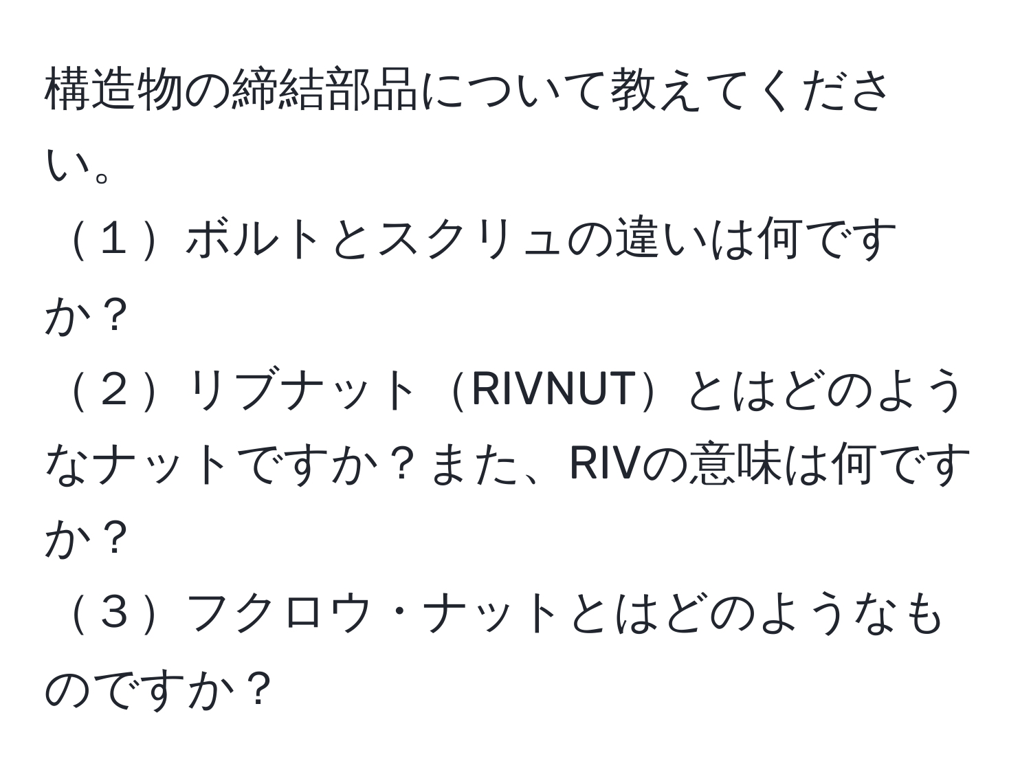 構造物の締結部品について教えてください。  
１ボルトとスクリュの違いは何ですか？  
２リブナットRIVNUTとはどのようなナットですか？また、RIVの意味は何ですか？  
３フクロウ・ナットとはどのようなものですか？