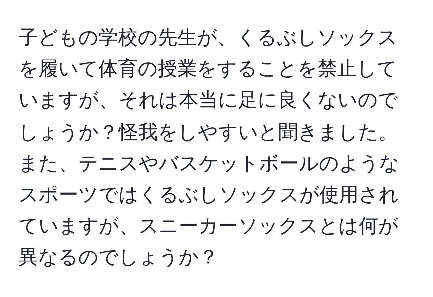 子どもの学校の先生が、くるぶしソックスを履いて体育の授業をすることを禁止していますが、それは本当に足に良くないのでしょうか？怪我をしやすいと聞きました。また、テニスやバスケットボールのようなスポーツではくるぶしソックスが使用されていますが、スニーカーソックスとは何が異なるのでしょうか？