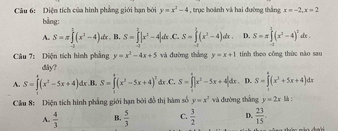 Diện tích của hình phẳng giới hạn bởi y=x^2-4 , trục hoành và hai đường thắng x=-2, x=2
bằng:
A. S=π ∈tlimits _(-2)^2(x^2-4)dx. B. S=∈tlimits _(-2)^2|x^2-4|dx .C. S=∈tlimits _(-2)^2(x^2-4)dx. D. S=π ∈tlimits _(-2)^2(x^2-4)^2dx. 
Câu 7: Diện tích hình phẳng y=x^2-4x+5 và đường thẳng y=x+1 tính theo công thức nào sau
đây?
A. S=∈tlimits^4(x^2-5x+4)dx .B. S=∈tlimits^(4^4(x^2)-5x+4)^2dx..C. S=∈tlimits _^4|x^2-5x+4|dx. D. S=∈tlimits _0^(4(x^2)+5x+4)dx
Câu 8: Diện tích hình phẳng giới hạn bởi đồ thị hàm số y=x^2 và đường thắng y=2x là :
A.  4/3   5/3   3/2  D.  23/15 . 
B.
C.
g thức nào dưới