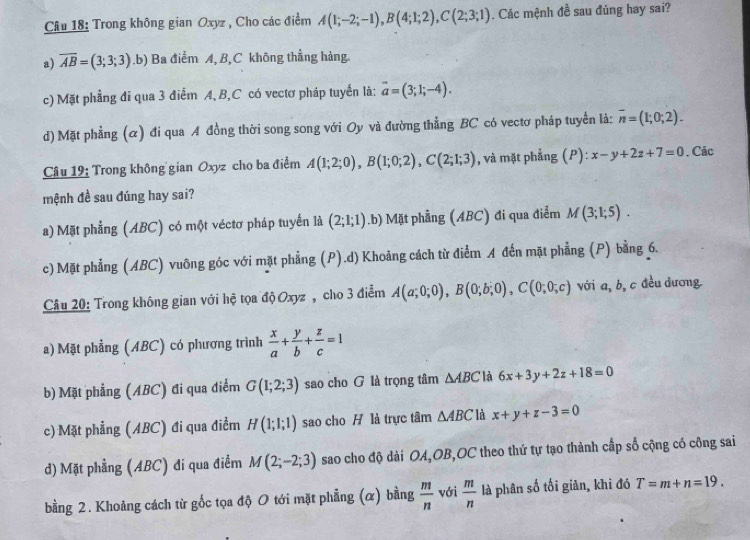 Trong không gian Oxyz , Cho các điểm A(1;-2;-1),B(4;1;2),C(2;3;1). Các mệnh đề sau đúng hay sai?
a) overline AB=(3;3;3).b) Ba điểm A, B, C không thẳng hàng.
c) Mặt phẳng đi qua 3 điểm A, B,C có vectơ pháp tuyển là: overline a=(3;1;-4).
d) Mặt phẳng (α) đi qua A đồng thời song song với Oy và đường thẳng BC có vectơ pháp tuyển là: overline n=(1;0;2).
Câu 19: Trong không gian Oxyz cho ba điểm A(1;2;0),B(1;0;2),C(2;1;3) , và mặt phẳng (P): x-y+2z+7=0. Các
mệnh đề sau đúng hay sai?
a) Mặt phẳng (ABC) có một véctơ pháp tuyển là (2;1;1) .b) Mặt phẳng (ABC) đi qua điểm M(3;1;5).
c) Mặt phẳng (ABC) vuông góc với mặt phẳng (P).d) Khoảng cách từ điểm A đến mặt phẳng (P) bằng 6.
Câu 20: Trong không gian với hệ tọa độ Oxyz , cho 3 điểm A(a;0;0),B(0;b;0),C(0;0;c) với a, b, c đều đương.
a) Mặt phẳng (ABC) có phương trình  x/a + y/b + z/c =1
b) Mặt phẳng (ABC) đi qua điểm G(1;2;3) sao cho G là trọng tâm △ ABC là 6x+3y+2z+18=0
c) Mặt phẳng (ABC) đi qua điểm H(1;1;1) sao cho H là trực tâm △ ABC là x+y+z-3=0
d) Mặt phẳng (ABC) đi qua điểm M(2;-2;3) sao cho độ dài OA,OB,OC theo thứ tự tạo thành cấp số cộng có công sai
bằng 2. Khoảng cách từ gốc tọa độ 0 tới mặt phẳng (α) bằng  m/n  với  m/n  là phân số tối giản, khi đó T=m+n=19.