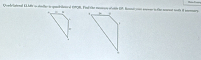 Stote Evaro 
Quadrilateral KLMN is similar to quadrilateral OPQR. Find the mensure of side OP. Ruund your anewer to the nearest teith if escemary. 

*