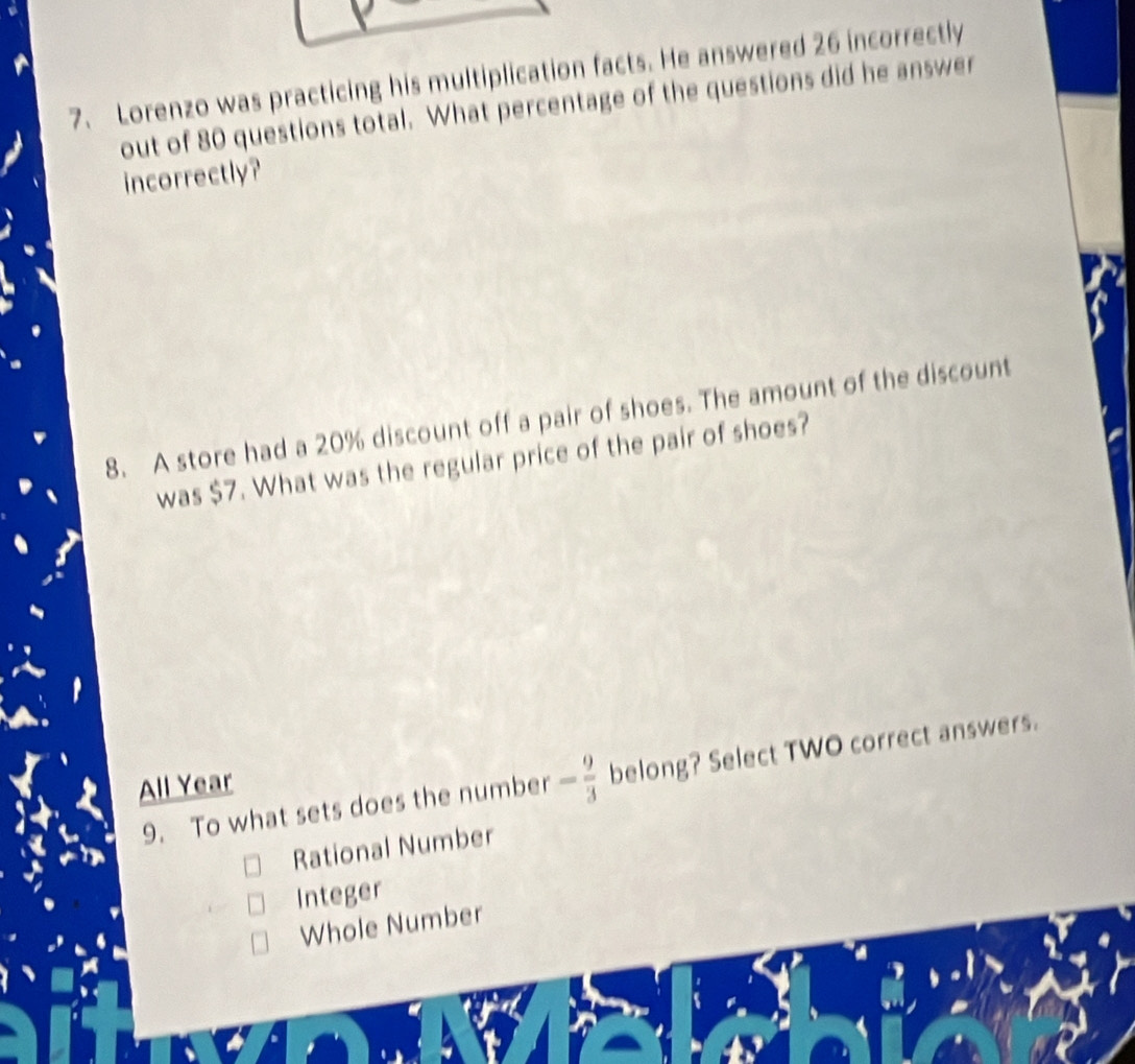 Lorenzo was practicing his multiplication facts. He answered 26 incorrectly
out of 80 questions total. What percentage of the questions did he answer
incorrectly?
8. A store had a 20% discount off a pair of shoes. The amount of the discount
was $7. What was the regular price of the pair of shoes?
9. To what sets does the number - 9/3  belong? Select TWO correct answers.
All Year
Rational Number
Integer
Whole Number