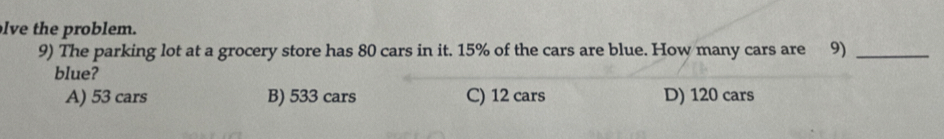 lve the problem.
9) The parking lot at a grocery store has 80 cars in it. 15% of the cars are blue. How many cars are 9)_
blue?
A) 53 cars B) 533 cars C) 12 cars D) 120 cars