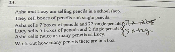 Asha and Lucy are selling pencils in a school shop. 
They sell boxes of pencils and single pencils. 
Asha sells 7 boxes of pencils and 22 single pencils 
Lucy sells 5 boxes of pencils and 2 single pencils. 
Asha sells twice as many pencils as Lucy. 
Work out how many pencils there are in a box.