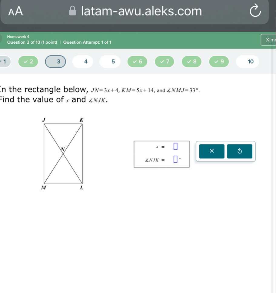 AA latam-awu.aleks.com 
Homework 4 Xim 
Question 3 of 10 (1 point) | Question Attempt: 1 of 1
1 2 3 4 5 6 7 8 9 10 
In the rectangle below, JN=3x+4, KM=5x+14 , and ∠ NMJ=33°. 
Find the value of x and ∠ NJK.
x=□
×
∠ NJK=