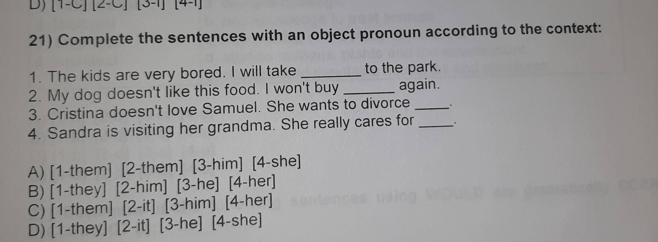 FC [2-C] [3-1] [4-1]
21) Complete the sentences with an object pronoun according to the context:
1. The kids are very bored. I will take _to the park.
2. My dog doesn't like this food. I won't buy _again.
3. Cristina doesn't love Samuel. She wants to divorce_
.
4. Sandra is visiting her grandma. She really cares for_
A) [1-them] [2-them] [3-him] [4-she]
B) [1-they] [2-him] [3-he] [4-her]
C) [1-them] [2-it] [3-him] [4-her]
D) [1-they] [2-it] [3-he] [4-she]