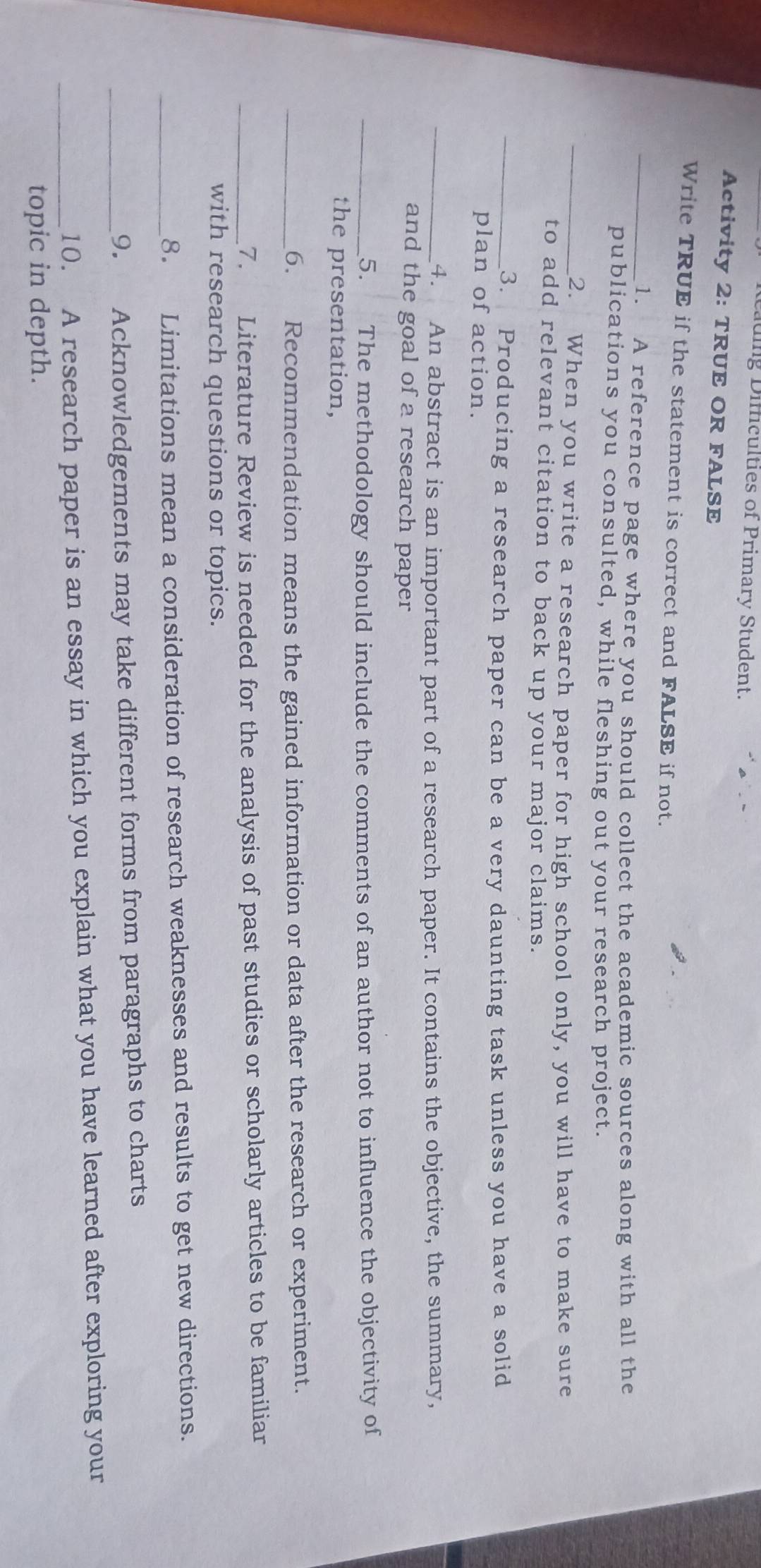 uig Difficulties of Primary Student. 
Activity 2: TRUE OR FALSE 
Write TRUE if the statement is correct and FALSE if not. 
_1. A reference page where you should collect the academic sources along with all the 
publications you consulted, while fleshing out your research project. 
_2. When you write a research paper for high school only, you will have to make sure 
to add relevant citation to back up your major claims. 
_3. Producing a research paper can be a very daunting task unless you have a solid 
plan of action. 
_4. An abstract is an important part of a research paper. It contains the objective, the summary, 
and the goal of a research paper 
_5. The methodology should include the comments of an author not to influence the objectivity of 
the presentation, 
_6. Recommendation means the gained information or data after the research or experiment. 
_7. Literature Review is needed for the analysis of past studies or scholarly articles to be familiar 
with research questions or topics. 
_8. Limitations mean a consideration of research weaknesses and results to get new directions. 
_9. Acknowledgements may take different forms from paragraphs to charts 
_10. A research paper is an essay in which you explain what you have learned after exploring your 
topic in depth.