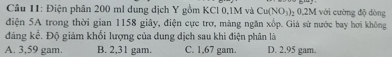Điện phân 200 ml dung dịch Y gồm KCl 0,1M và Cu(NO_3)_2 0,2M với cường độ dòng
điện 5A trong thời gian 1158 giây, điện cực trơ, màng ngăn xốp. Giả sử nước bay hơi không
đáng kể. Độ giảm khối lượng của dung dịch sau khi điện phân là
A. 3,59 gam. B. 2,31 gam. C. 1,67 gam. D. 2,95 gam.