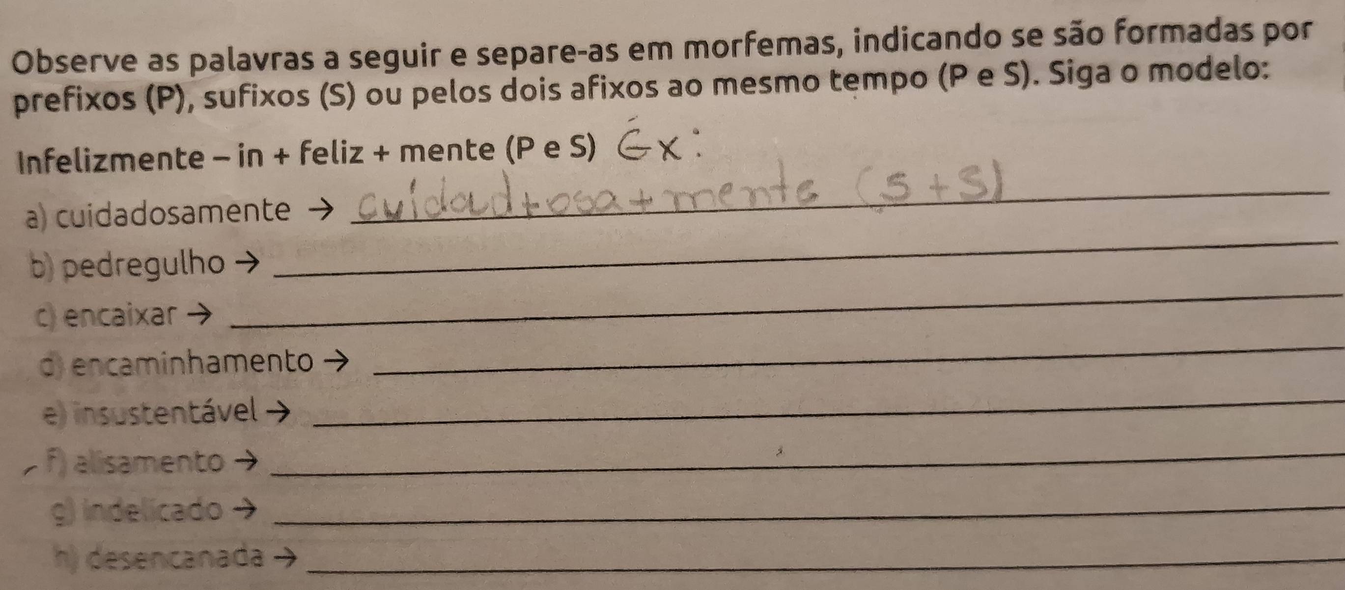 Observe as palavras a seguir e separe-as em morfemas, indicando se são formadas por 
prefixos (P), sufixos (S) ou pelos dois afixos ao mesmo tempo (P e S). Siga o modelo: 
Infelizmente - in + feliz + mente (P e S) 
_ 
a) cuidadosamente → 
_ 
b) pedregulho 
c) encaixar 
_ 
d) encaminhamento 
_ 
e) insustentável 
_ 
f) alisamento 
_ 
g) indelicado →_ 
h) desencanada_
