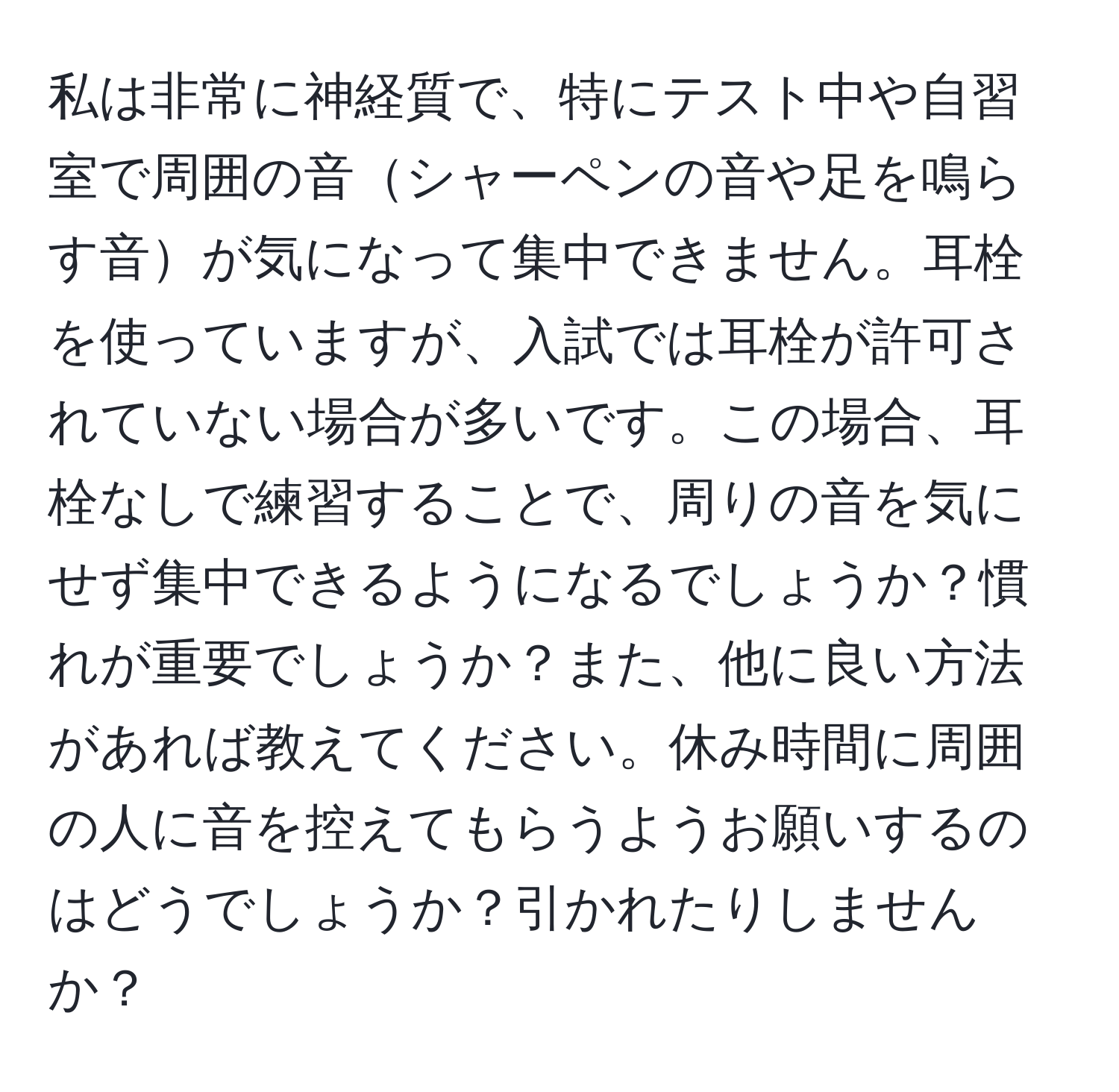 私は非常に神経質で、特にテスト中や自習室で周囲の音シャーペンの音や足を鳴らす音が気になって集中できません。耳栓を使っていますが、入試では耳栓が許可されていない場合が多いです。この場合、耳栓なしで練習することで、周りの音を気にせず集中できるようになるでしょうか？慣れが重要でしょうか？また、他に良い方法があれば教えてください。休み時間に周囲の人に音を控えてもらうようお願いするのはどうでしょうか？引かれたりしませんか？