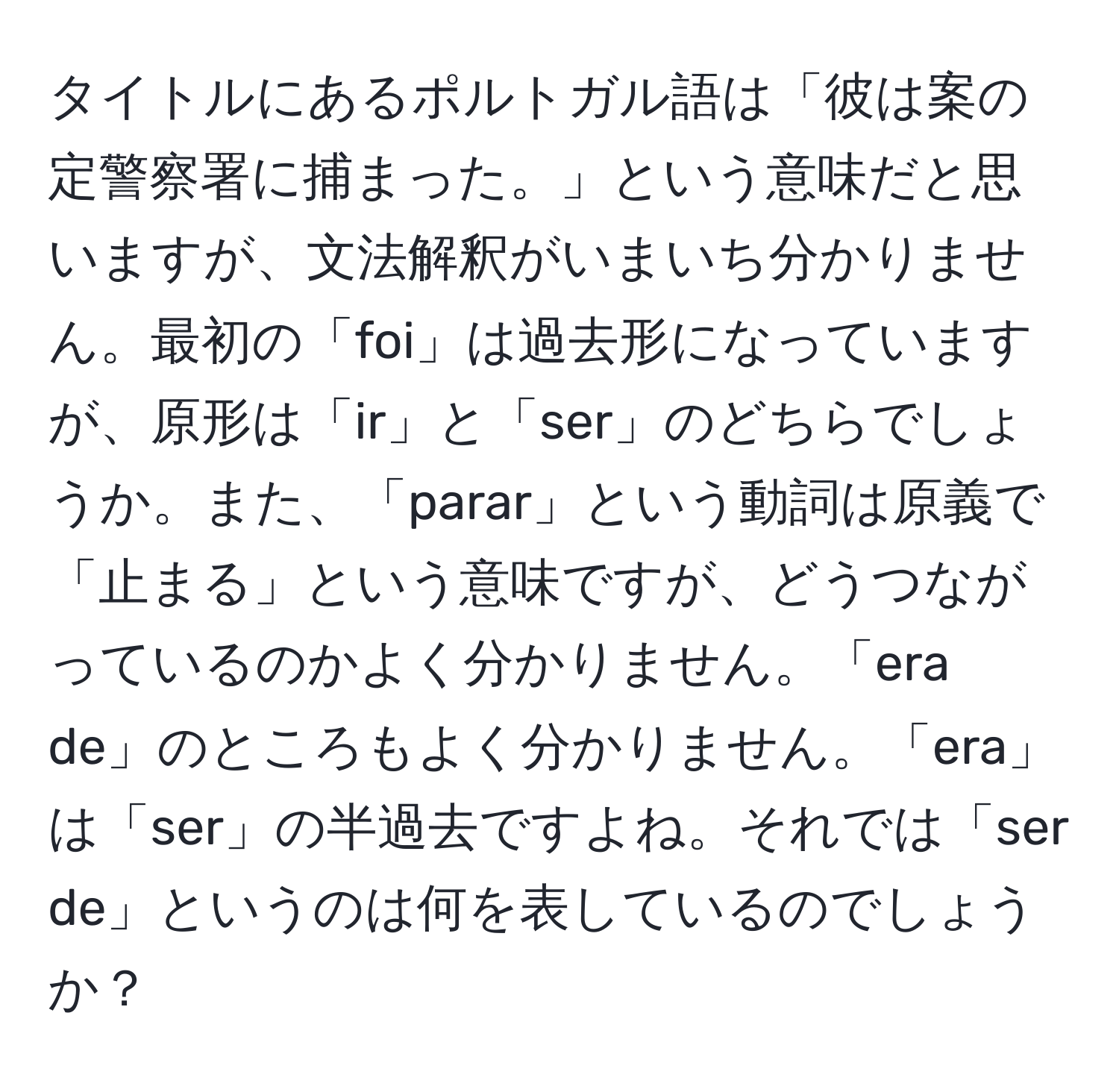 タイトルにあるポルトガル語は「彼は案の定警察署に捕まった。」という意味だと思いますが、文法解釈がいまいち分かりません。最初の「foi」は過去形になっていますが、原形は「ir」と「ser」のどちらでしょうか。また、「parar」という動詞は原義で「止まる」という意味ですが、どうつながっているのかよく分かりません。「era de」のところもよく分かりません。「era」は「ser」の半過去ですよね。それでは「ser de」というのは何を表しているのでしょうか？