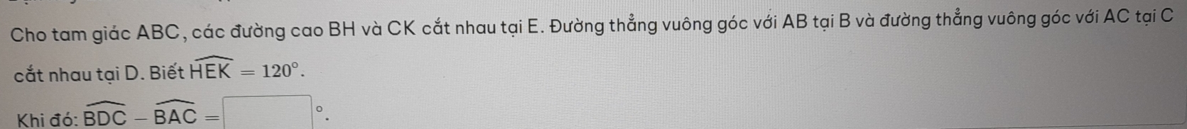 Cho tam giác ABC, các đường cao BH và CK cắt nhau tại E. Đường thẳng vuông góc với AB tại B và đường thẳng vuông góc với AC tại C
cắt nhau tại D. Biết widehat HEK=120°. 
Khi đó: widehat BDC-widehat BAC=□°