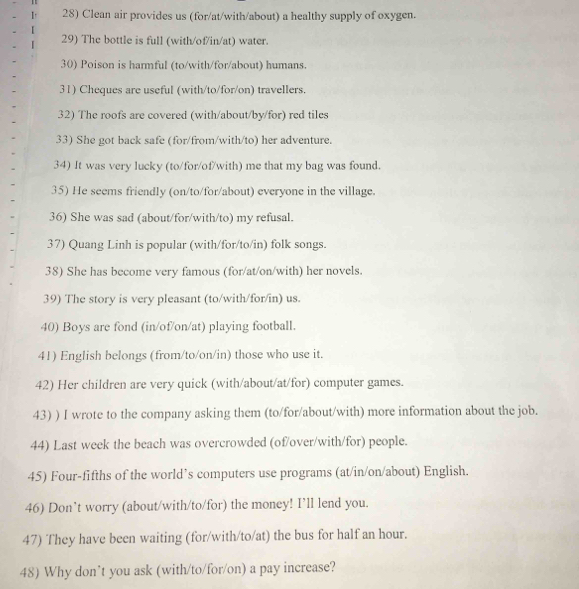 Clean air provides us (for/at/with/about) a healthy supply of oxygen. 
29) The bottle is full (with/of/in/at) water. 
30) Poison is harmful (to/with/for/about) humans. 
31) Cheques are useful (with/to/for/on) travellers. 
32) The roofs are covered (with/about/by/for) red tiles 
33) She got back safe (for/from/with/to) her adventure. 
34) It was very lucky (to/for/of/with) me that my bag was found. 
35) He seems friendly (on/to/for/about) everyone in the village. 
36) She was sad (about/for/with/to) my refusal. 
37) Quang Linh is popular (with/for/to/in) folk songs. 
38) She has become very famous (for/at/on/with) her novels. 
39) The story is very pleasant (to/with/for/in) us. 
40) Boys are fond (in/of/on/at) playing football. 
41) English belongs (from/to/on/in) those who use it. 
42) Her children are very quick (with/about/at/for) computer games. 
43) ) I wrote to the company asking them (to/for/about/with) more information about the job. 
44) Last week the beach was overcrowded (of/over/with/for) people. 
45) Four-fifths of the world’s computers use programs (at/in/on/about) English. 
46) Don’t worry (about/with/to/for) the money! I’ll lend you. 
47) They have been waiting (for/with/to/at) the bus for half an hour. 
48) Why don’t you ask (with/to/for/on) a pay increase?