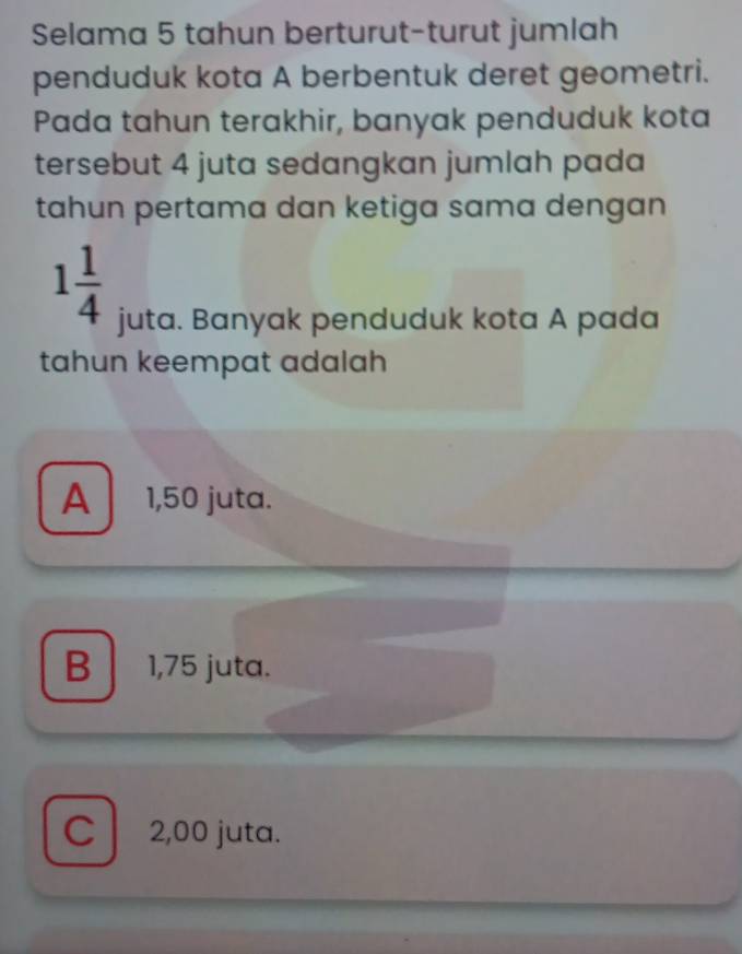 Selama 5 tahun berturut-turut jumlah
penduduk kota A berbentuk deret geometri.
Pada tahun terakhir, banyak penduduk kota
tersebut 4 juta sedangkan jumlah pada
tahun pertama dan ketiga sama dengan
1 1/4 
juta. Banyak penduduk kota A pada
tahun keempat adalah
A 1,50 juta.
B 1,75 juta.
C 2,00 juta.