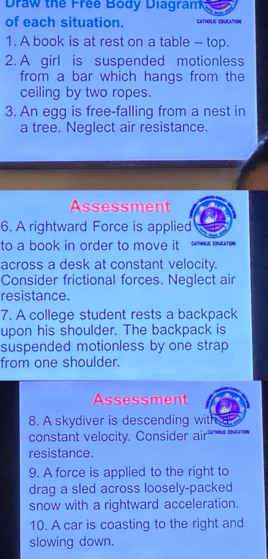 Draw the Free Body Diagram 
of each situation. CATHOLIC EDUCATION 
1. A book is at rest on a table - top. 
2. A girl is suspended motionless 
from a bar which hangs from the 
ceiling by two ropes. 
3. An egg is free-falling from a nest in 
a tree. Neglect air resistance. 
Assessment 
6. A rightward Force is applied 
to a book in order to move it CATHOLIC EDUCATION 
across a desk at constant velocity. 
Consider frictional forces. Neglect air 
resistance. 
7. A college student rests a backpack 
upon his shoulder. The backpack is 
suspended motionless by one strap 
from one shoulder. 
Assessment 
8. A skydiver is descending with 
constant velocity. Consider airouc education 
resistance. 
9. A force is applied to the right to 
drag a sled across loosely-packed 
snow with a rightward acceleration. 
10. A car is coasting to the right and 
slowing down.