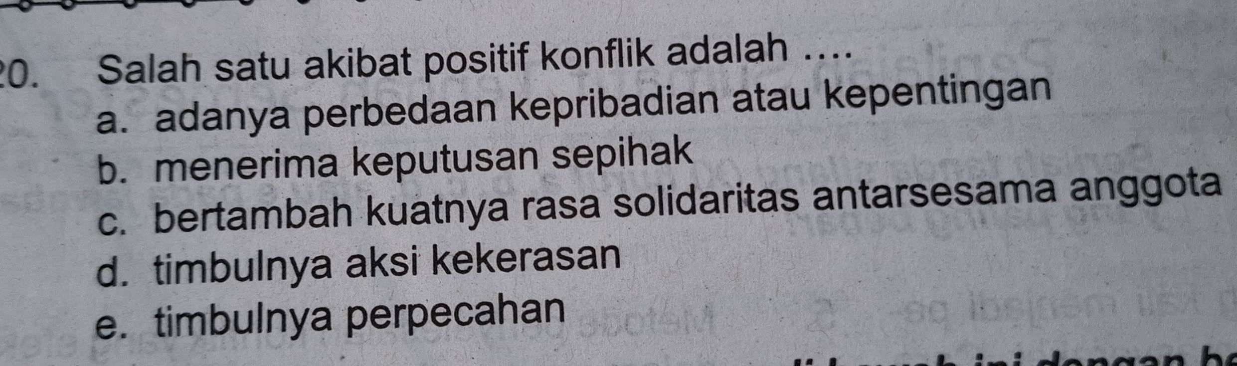 Salah satu akibat positif konflik adalah …
a. adanya perbedaan kepribadian atau kepentingan
b. menerima keputusan sepihak
c. bertambah kuatnya rasa solidaritas antarsesama anggota
d. timbulnya aksi kekerasan
e. timbulnya perpecahan