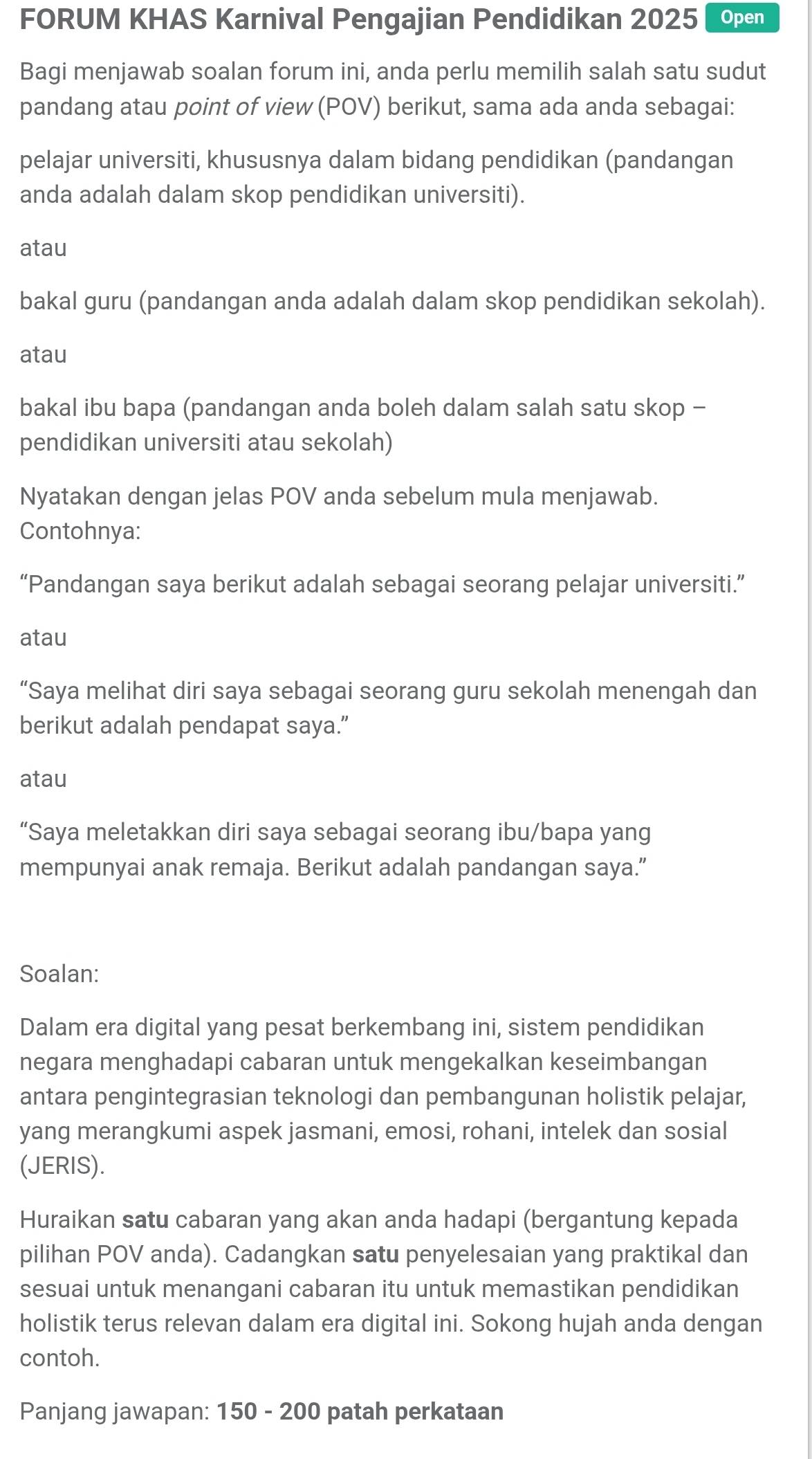 FORUM KHAS Karnival Pengajian Pendidikan 2025 Open
Bagi menjawab soalan forum ini, anda perlu memilih salah satu sudut
pandang atau point of view (POV) berikut, sama ada anda sebagai:
pelajar universiti, khususnya dalam bidang pendidikan (pandangan
anda adalah dalam skop pendidikan universiti).
atau
bakal guru (pandangan anda adalah dalam skop pendidikan sekolah).
atau
bakal ibu bapa (pandangan anda boleh dalam salah satu skop -
pendidikan universiti atau sekolah)
Nyatakan dengan jelas POV anda sebelum mula menjawab.
Contohnya:
“Pandangan saya berikut adalah sebagai seorang pelajar universiti.”
atau
“Saya melihat diri saya sebagai seorang guru sekolah menengah dan
berikut adalah pendapat saya.”
atau
“Saya meletakkan diri saya sebagai seorang ibu/bapa yang
mempunyai anak remaja. Berikut adalah pandangan saya.”
Soalan:
Dalam era digital yang pesat berkembang ini, sistem pendidikan
negara menghadapi cabaran untuk mengekalkan keseimbangan
antara pengintegrasian teknologi dan pembangunan holistik pelajar,
yang merangkumi aspek jasmani, emosi, rohani, intelek dan sosial
(JERIS).
Huraikan satu cabaran yang akan anda hadapi (bergantung kepada
pilihan POV anda). Cadangkan satu penyelesaian yang praktikal dan
sesuai untuk menangani cabaran itu untuk memastikan pendidikan
holistik terus relevan dalam era digital ini. Sokong hujah anda dengan
contoh.
Panjang jawapan: 150 - 200 patah perkataan