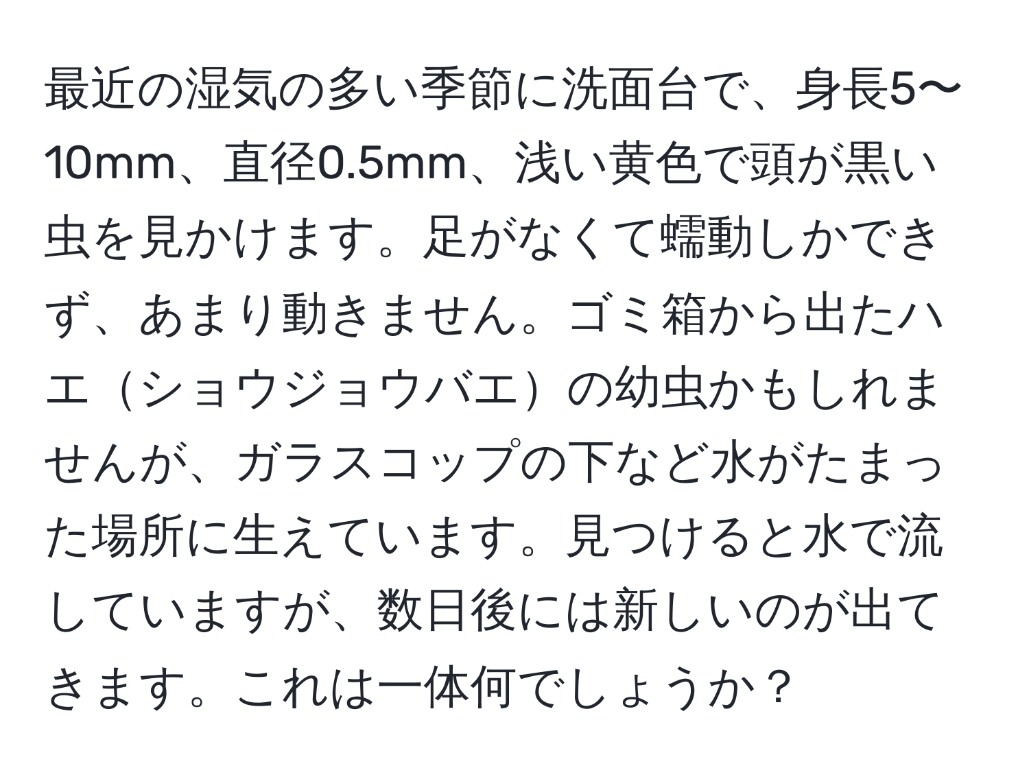 最近の湿気の多い季節に洗面台で、身長5〜10mm、直径0.5mm、浅い黄色で頭が黒い虫を見かけます。足がなくて蠕動しかできず、あまり動きません。ゴミ箱から出たハエショウジョウバエの幼虫かもしれませんが、ガラスコップの下など水がたまった場所に生えています。見つけると水で流していますが、数日後には新しいのが出てきます。これは一体何でしょうか？