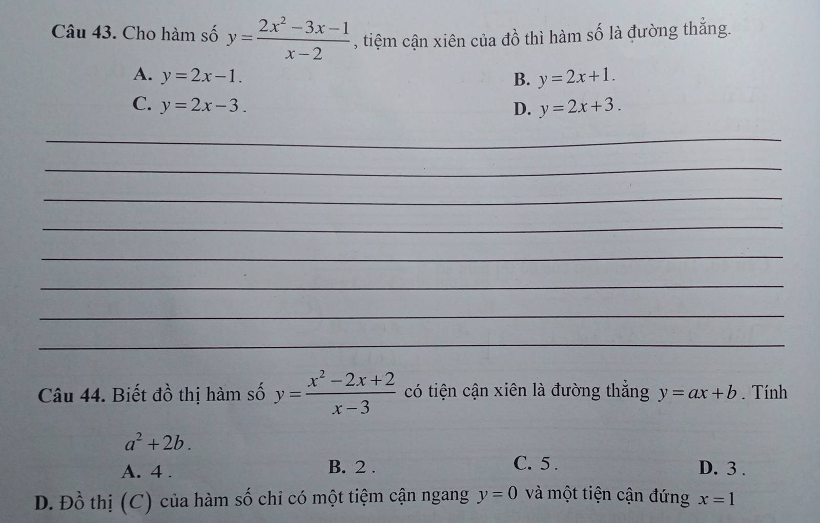 Cho hàm số y= (2x^2-3x-1)/x-2  , tiệm cận xiên của đồ thì hàm số là đường thắng.
A. y=2x-1. B. y=2x+1.
C. y=2x-3. D. y=2x+3. 
_
_
_
_
_
_
_
_
Câu 44. Biết đồ thị hàm số y= (x^2-2x+2)/x-3  có tiện cận xiên là đường thắng y=ax+b. Tính
a^2+2b.
B. 2. C. 5.
A. 4. D. 3.
D. Đồ thị (C) của hàm số chi có một tiệm cận ngang y=0 và một tiện cận đứng x=1