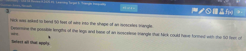 seometry - Unit 04 Review A 2425 #1: Learning Target 5: Triangle Inequality 
Guzman-Jones, Nevaeh #3 of 4 + |グ○f(x) 
3 
Nick was asked to bend 50 feet of wire into the shape of an isosceles triangle. 
Determine the possible lengths of the legs and base of an isoscelese triangle that Nick could have formed with the 50 feet of 
wire. 
Select all that apply.