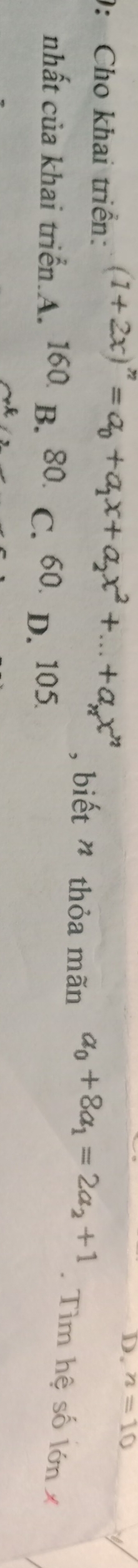 D. n=10
: Cho khai triển: (1+2x)^n=a_0+a_1x+a_2x^2+...+a_nx^n , biết ” thỏa mãn a_0+8a_1=2a_2+1. Tìm hệ số lớn x
nhất của khai triển.A. 160 B. 80. C. 60. D. 105